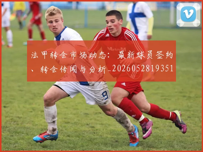 法甲转会市场动态:最新球员签约、转会传闻与分析_20260528193510_20260609233414