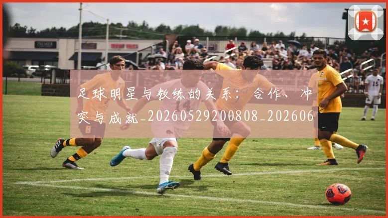 足球明星与教练的关系:合作、冲突与成就_20260529200808_20260610170316