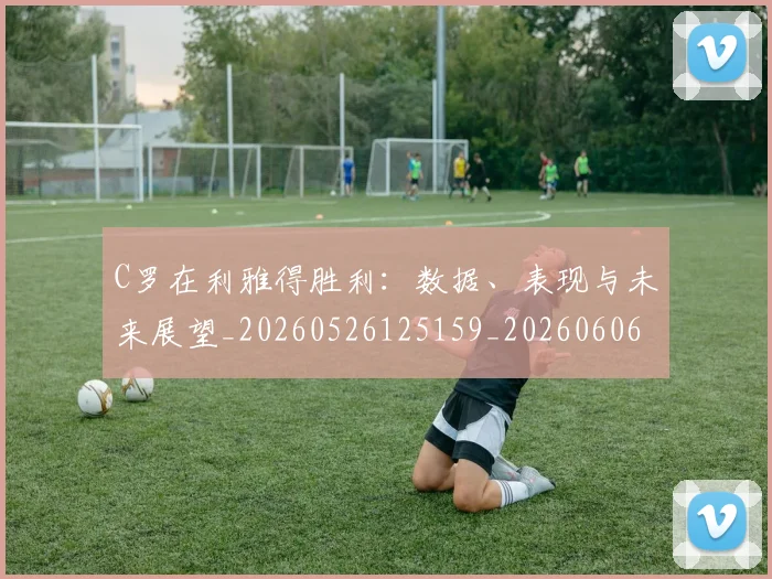 C罗在利雅得胜利：数据、表现与未来展望_20260526125159_20260606165344