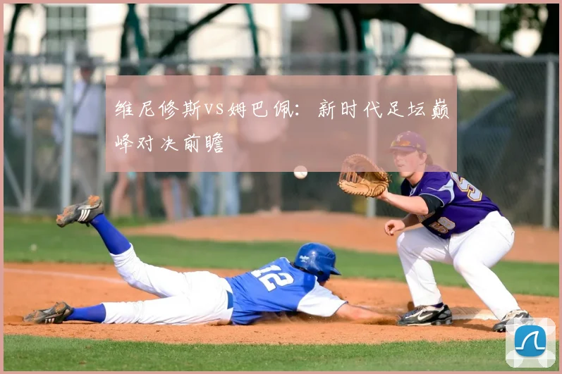维尼修斯vs姆巴佩：新时代足坛巅峰对决前瞻
