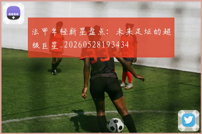 法甲年轻新星盘点:未来足坛的超级巨星_20260528193434