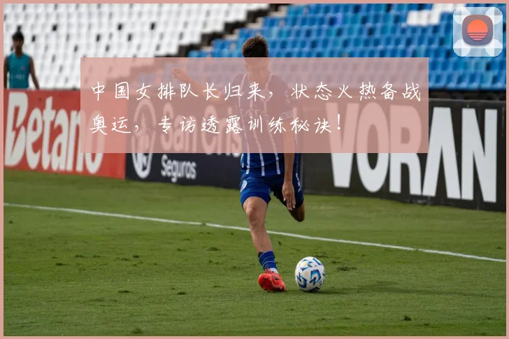 中国女排队长归来,状态火热备战奥运,专访透露训练秘诀!