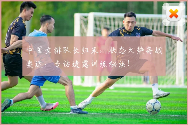 中国女排队长归来，状态火热备战奥运，专访透露训练秘诀！