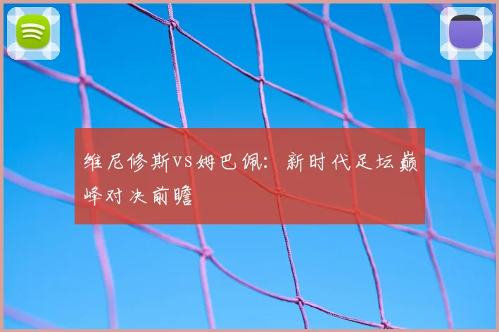 维尼修斯vs姆巴佩：新时代足坛巅峰对决前瞻